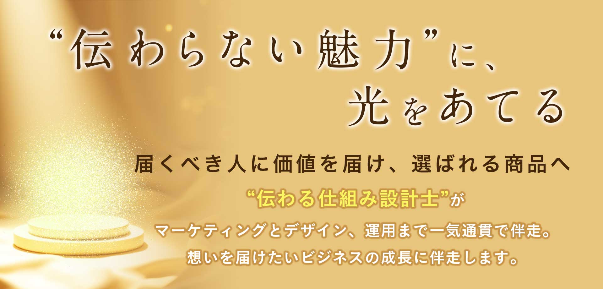 伝わらない魅力”に、 光をあてる。届くべき人に価値を届け、選ばれる商品へ 。“伝わる仕組み設計士”がマーケティングとデザインを一気通貫で伴走。 分析から発信、改善まで── 想いを届けたいビジネスの成長に伴走します。